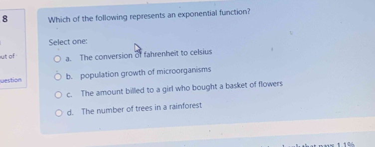 Which of the following represents an exponential function?
Select one:
ut of a. The conversion of fahrenheit to celsius
uestion b. population growth of microorganisms
c. The amount billed to a girl who bought a basket of flowers
d. The number of trees in a rainforest
* nays 1196