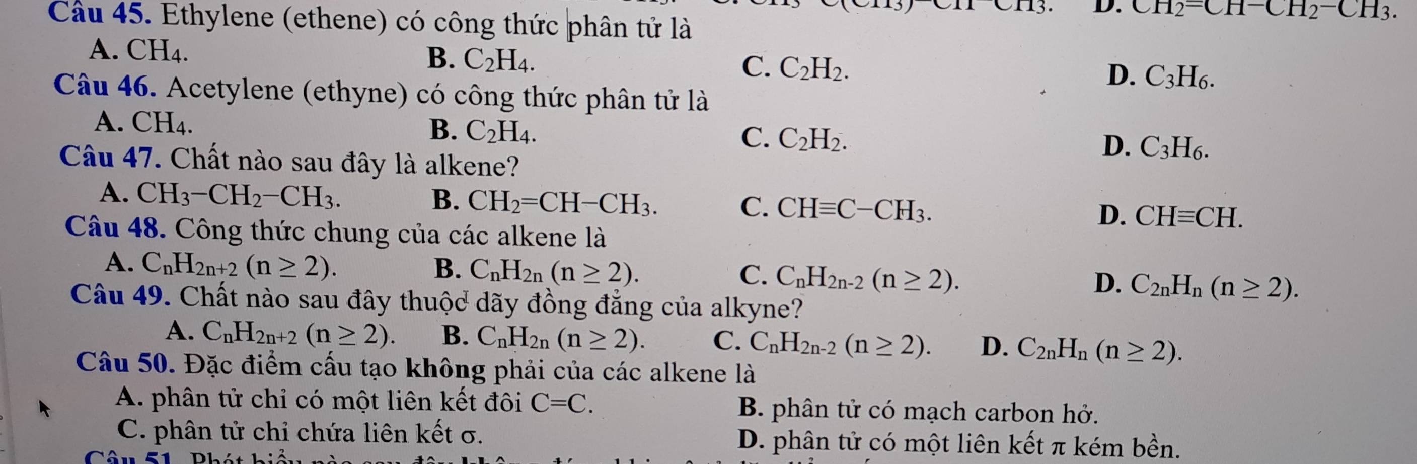 CH_2-CH-CH_2-CH_3.
Cầu 45. Ethylene (ethene) có công thức phân tử là
A. CH4.
B. C_2H_4.
C. C_2H_2.
D. C_3H_6.
Câu 46. Acetylene (ethyne) có công thức phân tử là
A. CH₄. B. C_2H_4. C_2H_2. C_3H_6.
C.
D.
Câu 47. Chất nào sau đây là alkene?
A. CH_3-CH_2-CH_3. B. CH_2=CH-CH_3. C. CHequiv C-CH_3. D. CHequiv CH.
Câu 48. Công thức chung của các alkene là
A. C_nH_2n+2(n≥ 2). B. C_nH_2n(n≥ 2). C. C_nH_2n-2(n≥ 2). D. C_2nH_n(n≥ 2).
Câu 49. Chất nào sau đây thuộc dãy đồng đẳng của alkyne?
A. C_nH_2n+2(n≥ 2). B. C_nH_2n(n≥ 2). C. C_nH_2n-2(n≥ 2). D. C_2nH_n(n≥ 2).
Câu 50. Đặc điểm cấu tạo không phải của các alkene là
A. phân tử chỉ có một liên kết đôi C=C. B. phân tử có mạch carbon hở.
C. phân tử chỉ chứa liên kết σ. D. phân tử có một liên kết π kém bền.