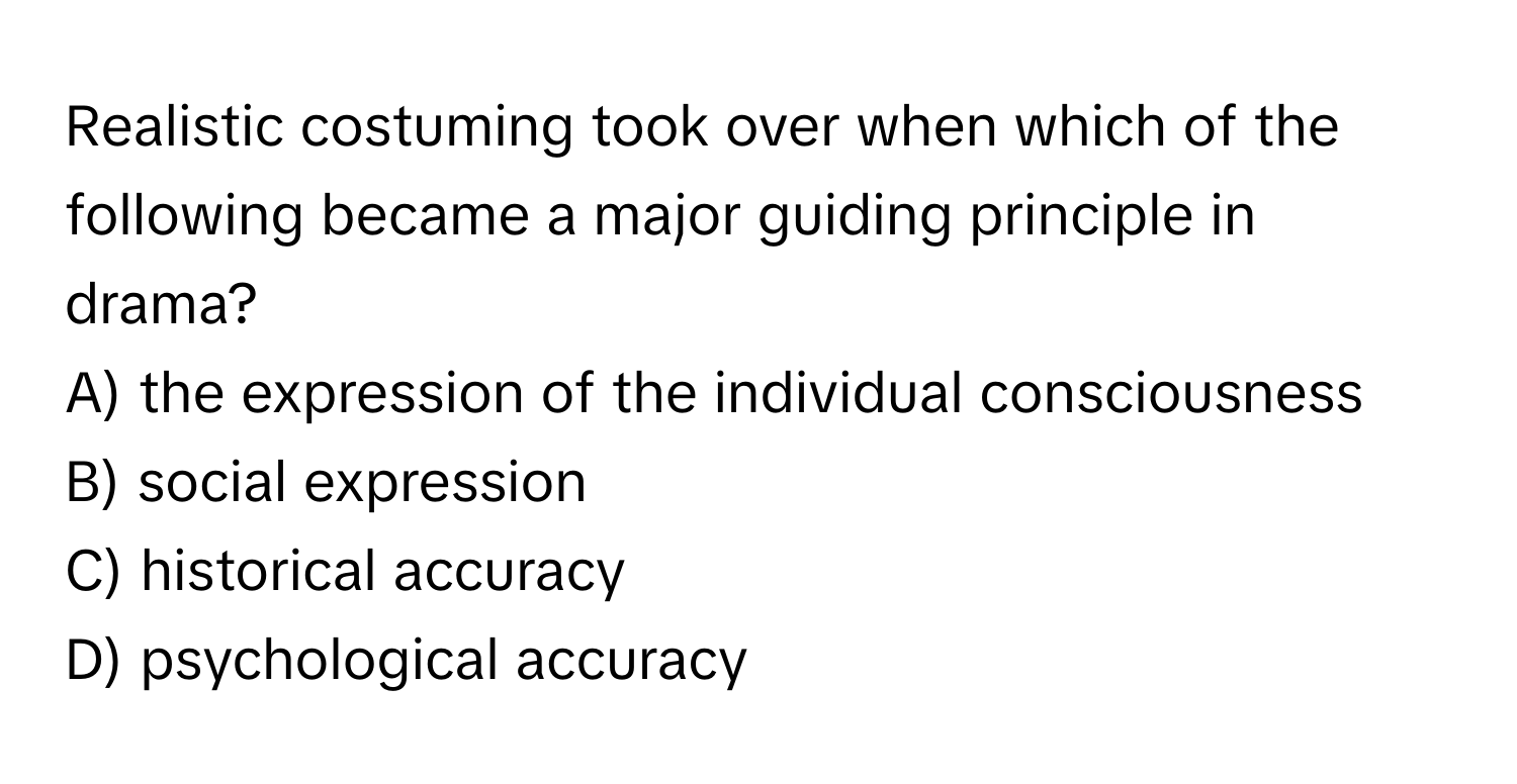 Realistic costuming took over when which of the following became a major guiding principle in drama?

A) the expression of the individual consciousness
B) social expression
C) historical accuracy
D) psychological accuracy