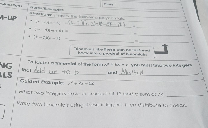 Class: 
/Questions Notes/Examples 
Directions: Simplify the following polynomials. 
_ 
1-UP (x+1)(x+5)=
_=
(m-4)(m+6)= _ 
_= 
_ (k-7)(k-3)=
_= 
Trinomials like these can be factored 
back into a product of binomials! 
To factor a trinomial of the form x^2+bx+c , you must find two integers 
_ 
NG that 
LS 
and _. 
Guided Example: x^2+7x+12
What two integers have a product of 12 and a sum of 7?_ 
Write two binomials using these integers, then distribute to check.