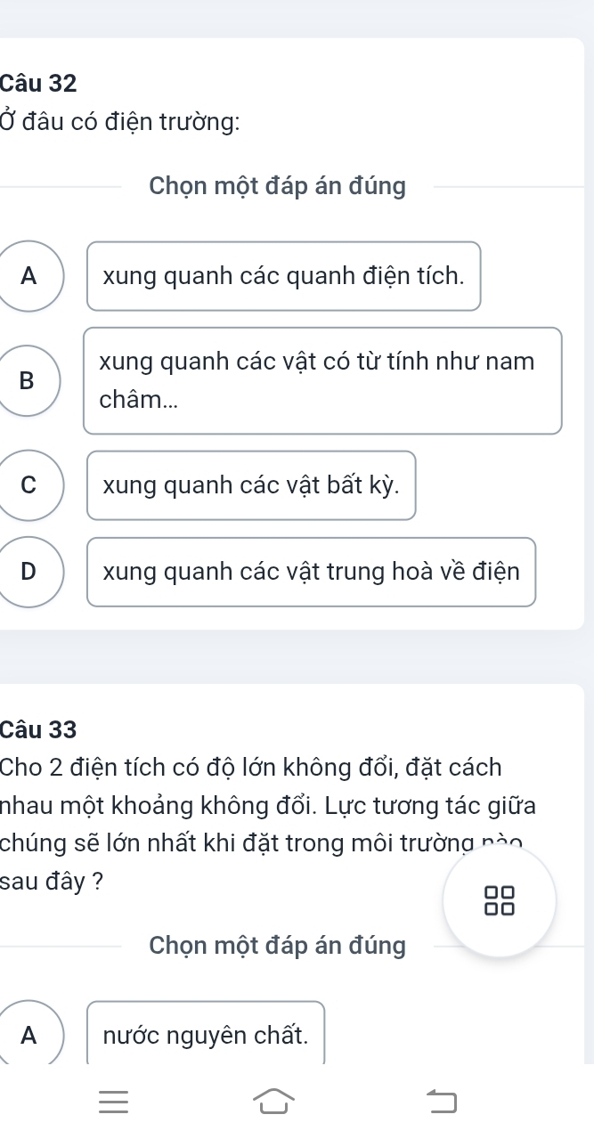 Ở đâu có điện trường:
Chọn một đáp án đúng
A xung quanh các quanh điện tích.
B xung quanh các vật có từ tính như nam
châm...
C xung quanh các vật bất kỳ.
D xung quanh các vật trung hoà về điện
Câu 33
Cho 2 điện tích có độ lớn không đổi, đặt cách
nhau một khoảng không đổi. Lực tương tác giữa
chúng sẽ lớn nhất khi đặt trong môi trường nào
sau đây ?
Chọn một đáp án đúng
A nước nguyên chất.