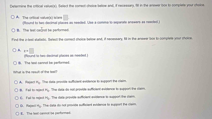 Determine the critical value(s). Select the correct choice below and, if necessary, fill in the answer box to complete your choice.
A. The critical value(s) is/are □ . 
(Round to two decimal places as needed. Use a comma to separate answers as needed.)
B. The test car not be performed.
Find the z -test statistic. Select the correct choice below and, if necessary, fill in the answer box to complete your choice.
A. z=□
(Round to two decimal places as needed.)
B. The test cannot be performed.
What is the result of the test?
A. Reject H_0. The data provide sufficient evidence to support the claim.
B. Fail to reject H_0. The data do not provide sufficient evidence to support the claim.
C. Fail to reject H_0. The data provide sufficient evidence to support the claim.
D. Reject H_0. The data do not provide sufficient evidence to support the claim.
E. The test cannot be performed.