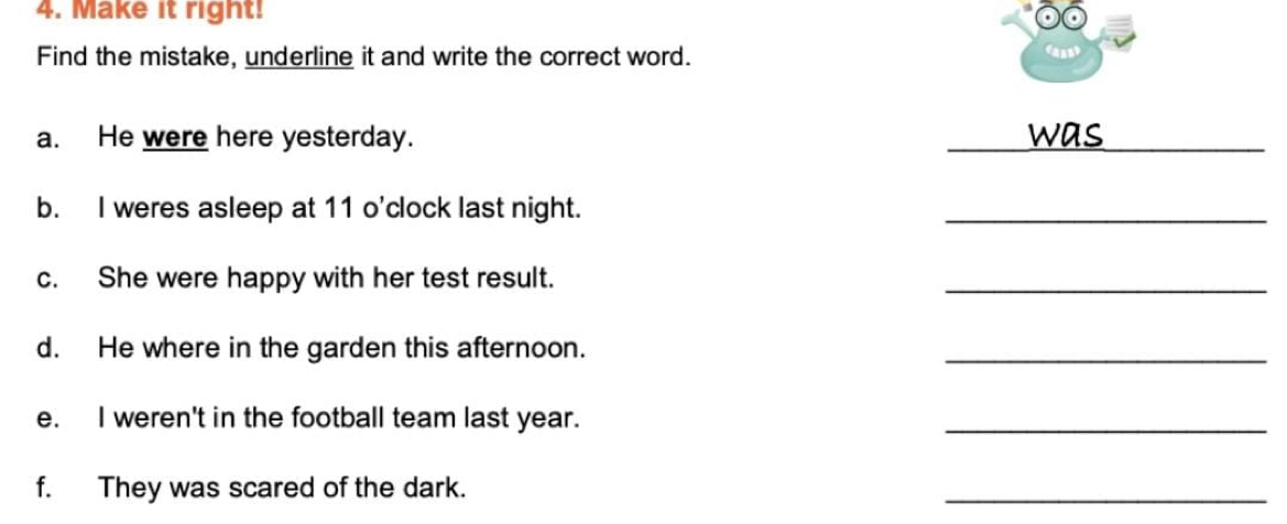 Make it right! 
Find the mistake, underline it and write the correct word. 
caad 
a. He were here yesterday. _was_ 
b. I weres asleep at 11 o'clock last night. 
_ 
c. She were happy with her test result. 
_ 
d. He where in the garden this afternoon. 
_ 
e. I weren't in the football team last year. 
_ 
f. They was scared of the dark. 
_