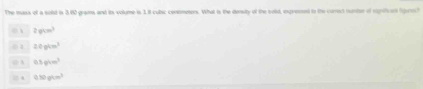 The mass of a solid is 3.60 grams and its volume is 1.8 cubic contmeters. What is the density of the solid, expressed to the correct number of rgnificent figures ?
② A 2gcm^3
20gkm^3
0.5gkm^3
□ 4 0.80gkm^3