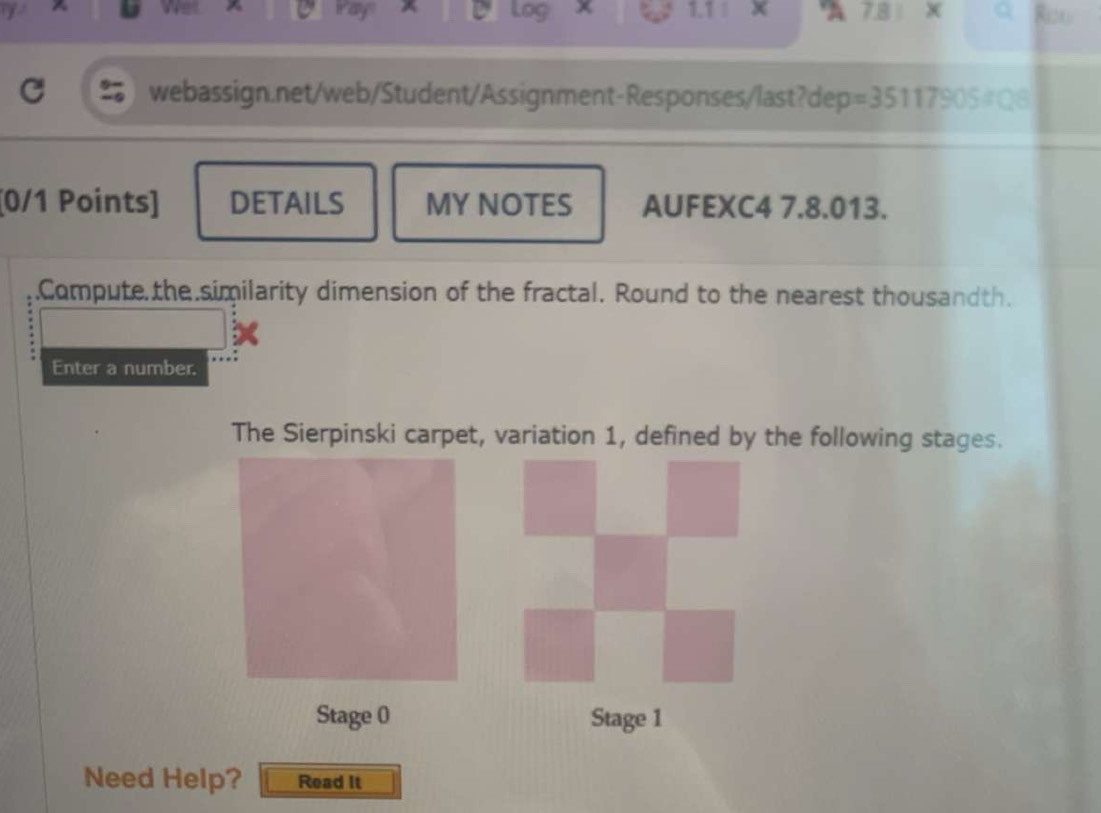 tay 1. 7 78 
a webassign.net/web/Student/Assignment-Responses/last?dep = 35117905=08
[0/1 Points] DETAILS MY NOTES AUFEXC4 7.8.013. 
.Compute the similarity dimension of the fractal. Round to the nearest thousandth. 
Enter a number. 
The Sierpinski carpet, variation 1, defined by the following stages. 
Stage 0 Stage 1 
Need Help? Read It