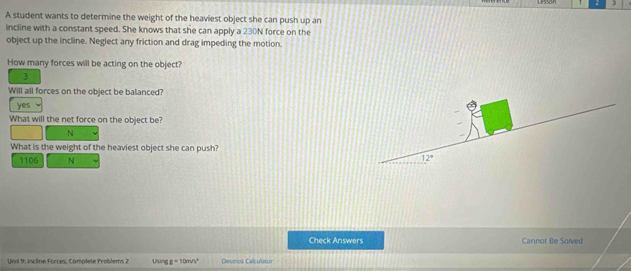 A student wants to determine the weight of the heaviest object she can push up an
incline with a constant speed. She knows that she can apply a 230N force on the
object up the incline. Neglect any friction and drag impeding the motion.
How many forces will be acting on the object?
3
Will all forces on the object be balanced?
yes
What will the net force on the object be?
N
What is the weight of the heaviest object she can push?
1106 N 12°
Check Answers Cannot Be Solved
Unit 9: Incline Forces, Complete Problems 2 Using g=10m/s^2 Desmos Calculator