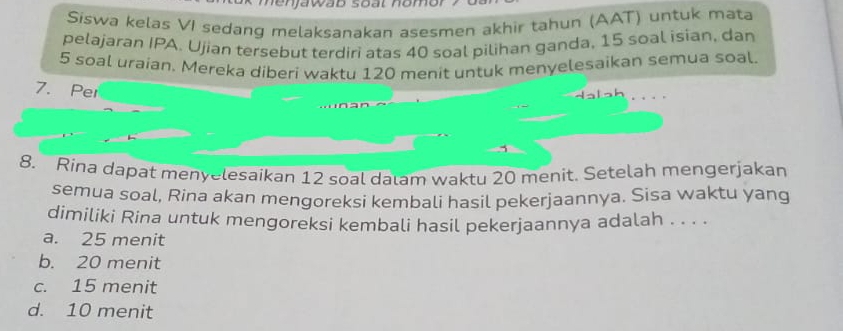 Siswa kelas VI sedang melaksanakan asesmen akhir tahun (AAT) untuk mata
pelajaran IPA. Ujian tersebut terdiri atas 40 soal pilihan ganda, 15 soal isian, dan
5 soal uraian. Mereka diberi waktu 120 menit untuk menyelesaikan semua soal.
7. Per
. .
1
8. Rina dapat menyelesaikan 12 soal dalam waktu 20 menit. Setelah mengerjakan
semua soal, Rina akan mengoreksi kembali hasil pekerjaannya. Sisa waktu yang
dimiliki Rina untuk mengoreksi kembali hasil pekerjaannya adalah . . . .
a. 25 menit
b. 20 menit
c. 15 menit
d. 10 menit