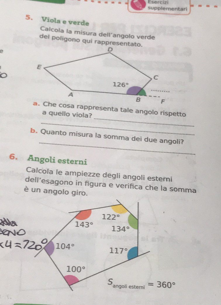 Esercizi
supplementari
5. Viola e verde
Calcola la misura dell’angolo verde
del poligono qui rappresentato.
e
_
a. Che cosa rappresenta tale angolo rispetto
a quello viola?
_
_
b. Quanto misura la somma dei due angoli?
6. Angoli esterni
Calcola le ampiezze degli angoli esterni
dell’esagono in figura e verifica che la somma
è un angolo giro.