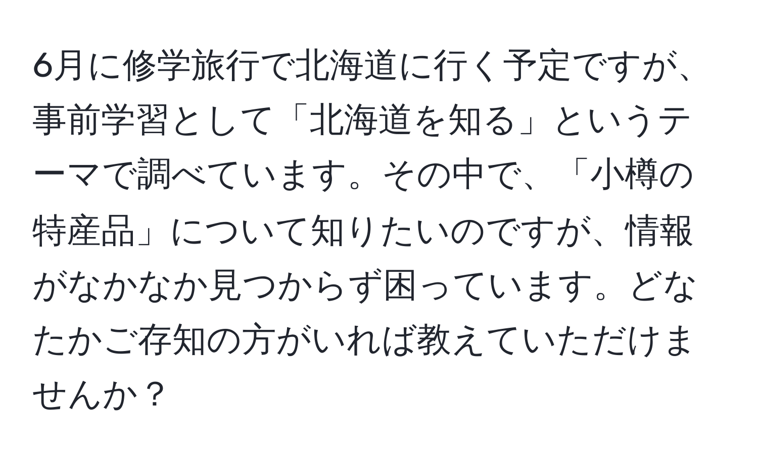 6月に修学旅行で北海道に行く予定ですが、事前学習として「北海道を知る」というテーマで調べています。その中で、「小樽の特産品」について知りたいのですが、情報がなかなか見つからず困っています。どなたかご存知の方がいれば教えていただけませんか？