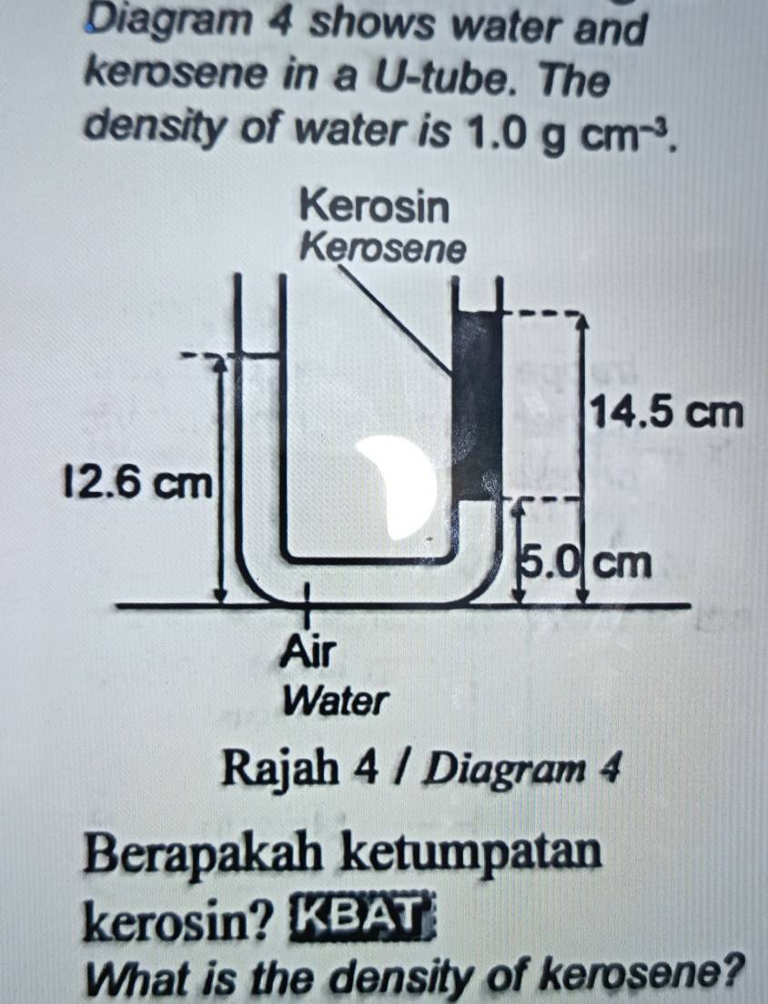 Diagram 4 shows water and
kerosene in a U-tube. The
density of water is 1.0gcm^(-3).
Rajah 4 / Diagram 4
Berapakah ketumpatan
kerosin? KBAT
What is the density of kerosene?