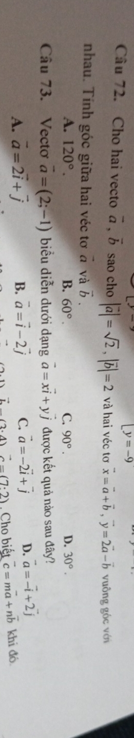 [y=-9
Câu 72. Cho hai vecto vector a, vector b sao cho |vector a|=sqrt(2), |vector b|=2 và hai véc tơ vector x=vector a+vector b, vector y=2vector a-vector b vuông góc với
nhau. Tính góc giữa hai véc tơ đ và vector b.
A. 120°. B. 60°. C. 90°. D. 30°. 
Câu 73. Vectơ vector a=(2;-1) biểu diễn dưới dạng vector a=xvector i+yvector j được kết quả nào sau đây?
A. vector a=2vector i+vector j B. vector a=vector i-2vector j C. vector a=-2vector i+vector j D. vector a=vector -i+2vector j
vector L(2· 4) vector c=(7:2). Cho biết vector c=mvector a+nvector b khi đó