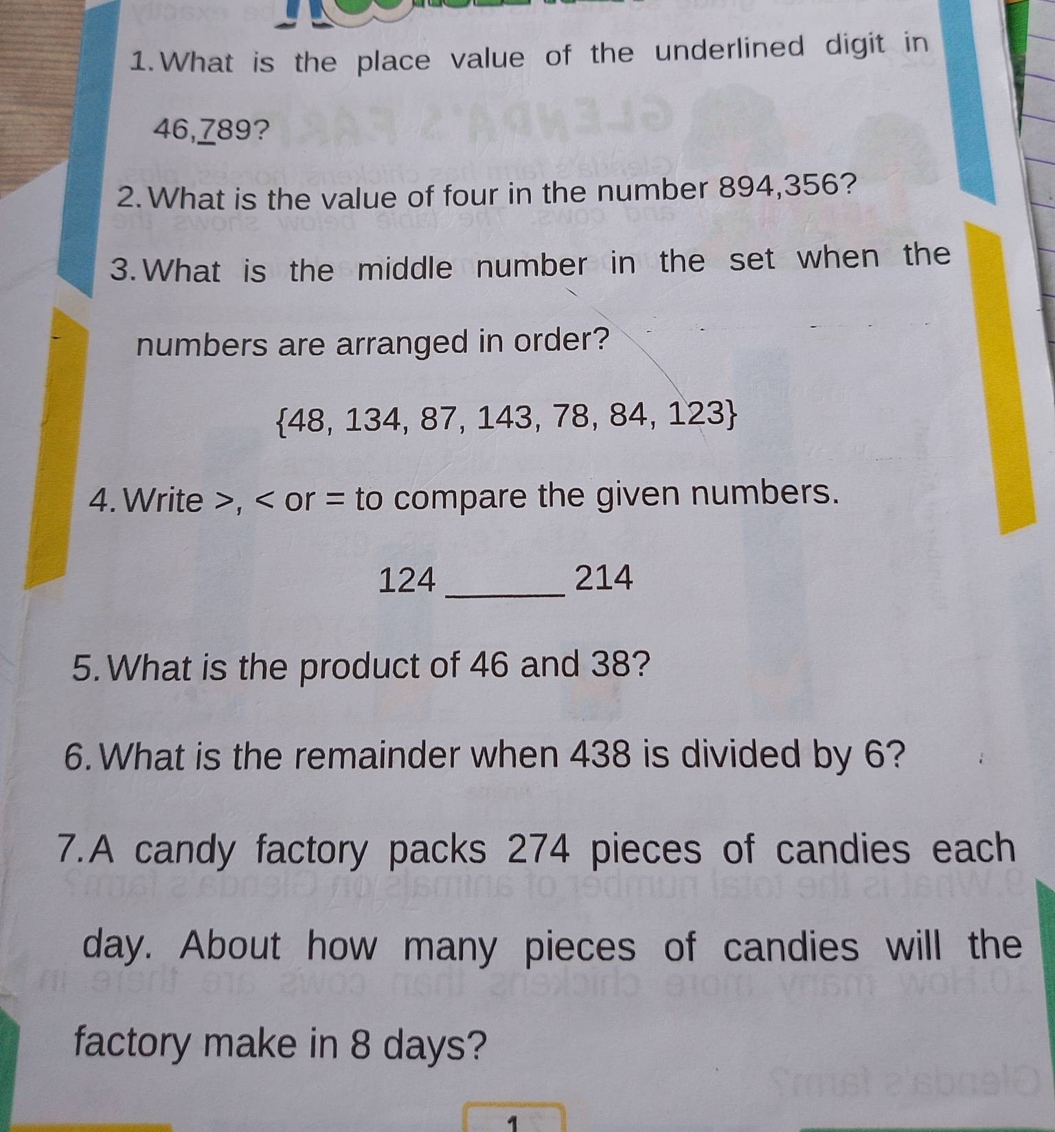 What is the place value of the underlined digit in
46,789? 
2. What is the value of four in the number 894,356? 
3.What is the middle number in the set when the 
numbers are arranged in order?
 48,134,87,143,78,84,123
4. Write , or = to compare the given numbers.
124 _ 214
5. What is the product of 46 and 38? 
6. What is the remainder when 438 is divided by 6? 
7.A candy factory packs 274 pieces of candies each
day. About how many pieces of candies will the 
factory make in 8 days? 
1