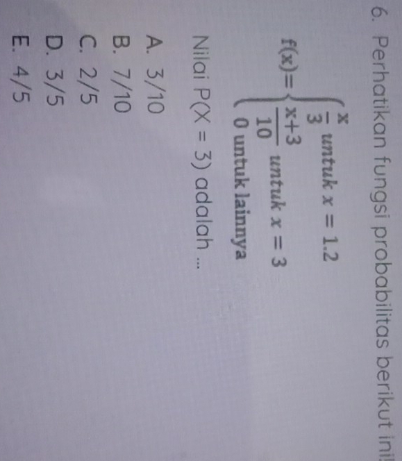 Perhatikan fungsi probabilitas berikut ini!
f(x)=beginarrayl  x/3 wher=1.2  (x+3)/10 untukx=3 0whuntukiamyaendarray.
Nilai P(X=3) adalah ...
A. 3/10
B. 7/10
C. 2/5
D. 3/5
E. 4/5