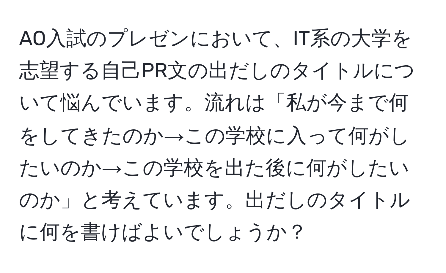 AO入試のプレゼンにおいて、IT系の大学を志望する自己PR文の出だしのタイトルについて悩んでいます。流れは「私が今まで何をしてきたのか→この学校に入って何がしたいのか→この学校を出た後に何がしたいのか」と考えています。出だしのタイトルに何を書けばよいでしょうか？