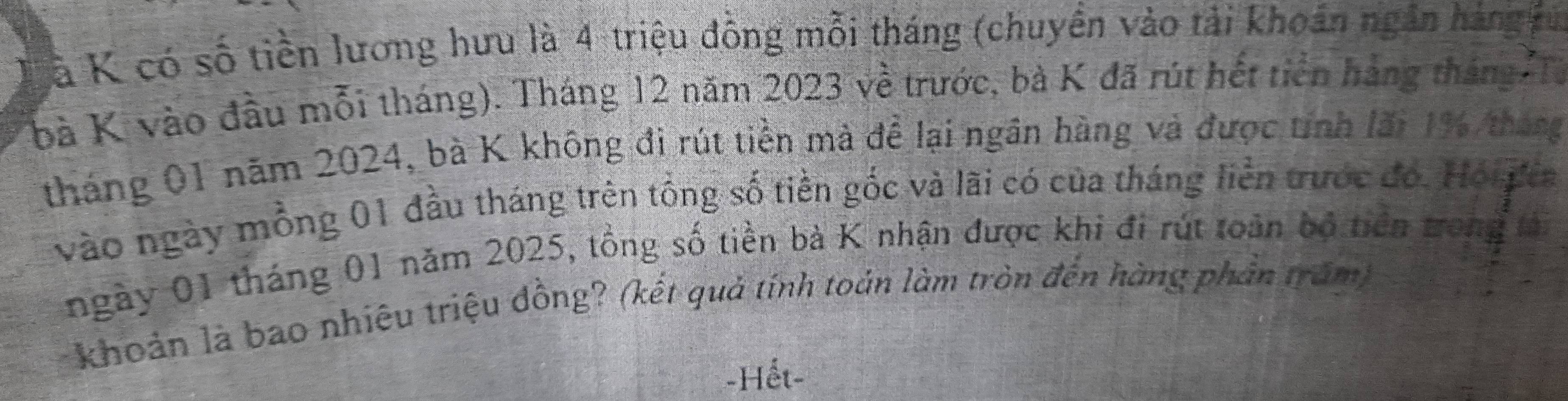 à K có số tiền lương hưu là 4 triệu đồng mỗi tháng (chuyền vào tải khoán ngân hàng tu 
bà K vào đầu mỗi tháng). Tháng 12 năm 2023 về trước, bà K đã rút hết tiên hàng tháng Từ 
tháng 01 năm 2024, bà K không đi rút tiền mà để lại ngân hàng và được tính lãi 1% tháng 
vào ngày mồng 01 đầu tháng trên tổng số tiền gốc và lãi có của tháng liền trước đó. Hội gia 
ngày 01 tháng 01 năm 2025, tổng số tiền bà K nhận được khi đi rút toàn bộ tiên trong tải 
khoản là bao nhiêu triệu đồng? (kết quả tính toán làm tròn đến hàng phản trăm) 
-Hết-