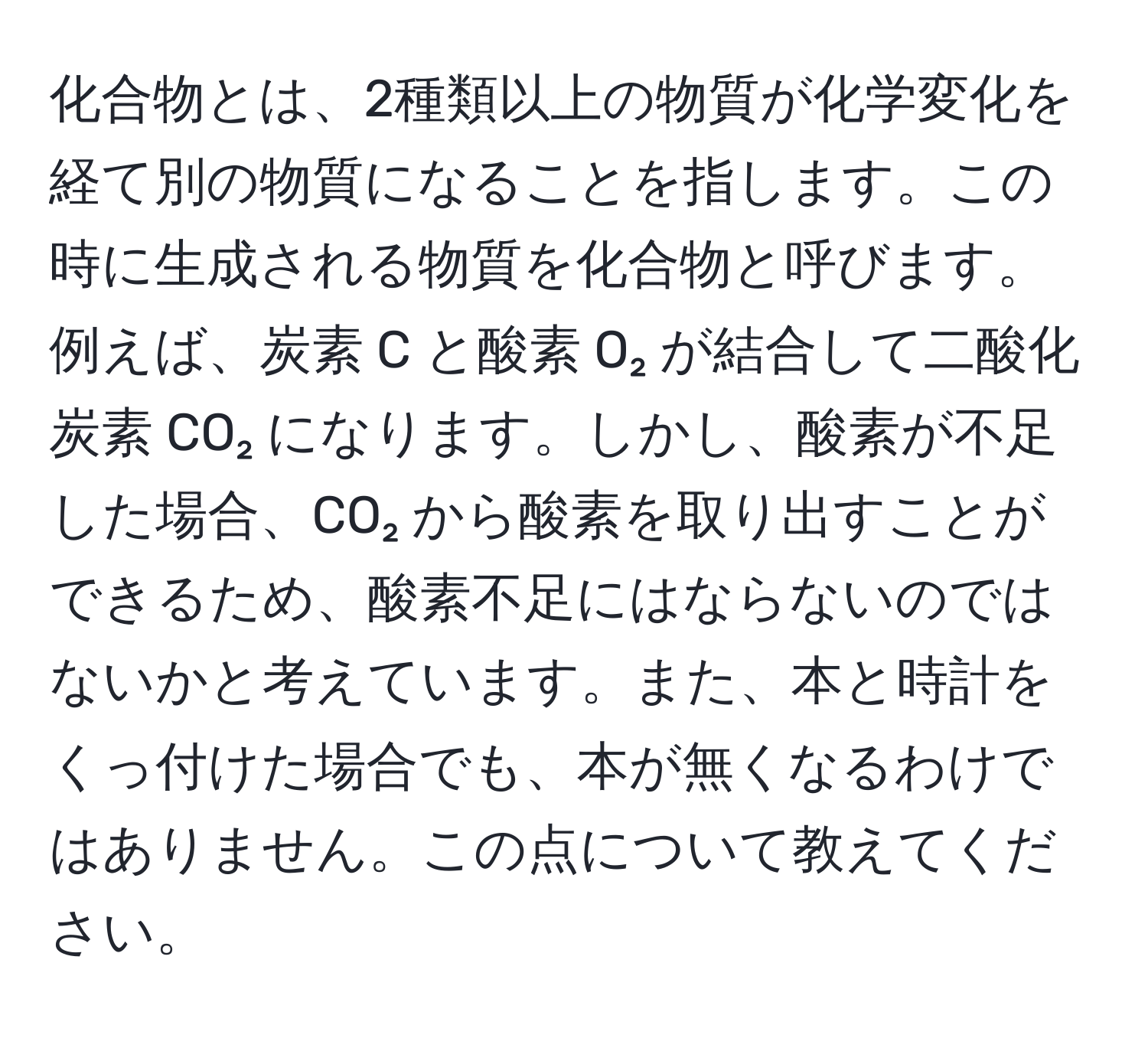 化合物とは、2種類以上の物質が化学変化を経て別の物質になることを指します。この時に生成される物質を化合物と呼びます。例えば、炭素 C と酸素 O₂ が結合して二酸化炭素 CO₂ になります。しかし、酸素が不足した場合、CO₂ から酸素を取り出すことができるため、酸素不足にはならないのではないかと考えています。また、本と時計をくっ付けた場合でも、本が無くなるわけではありません。この点について教えてください。