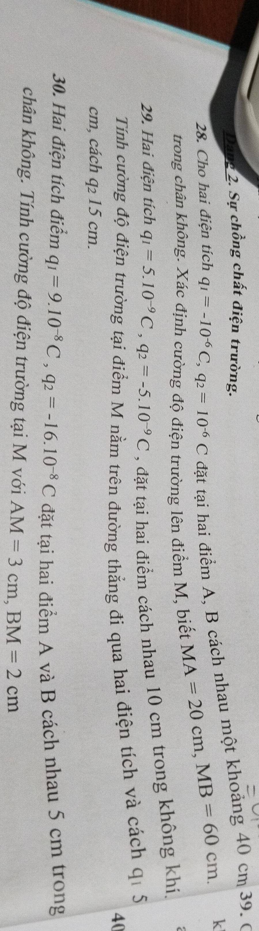 Dang 2. Sự chồng chất điện trường. 
28. Cho hai điện tích q_1=-10^(-6)C, q_2=10^(-6)C đặt tại hai điểm A, B cách nhau một khoảng 40 cm 39. 0 
trong chân không. Xác định cường độ điện trường lên điểm M, biết
MA=20cm, MB=60cm. k 
29. Hai điện tích q_1=5.10^(-9)C, q_2=-5.10^(-9)C , đặt tại hai điểm cách nhau 10 cm trong không khí. 
Tính cường độ điện trường tại điểm M nằm trên đường thẳng đi qua hai điện tích và cách qi 5
40
cm, cách q_215 cm. 
30. Hai điện tích điểm q_1=9.10^(-8)C, q_2=-16.10^(-8)C
đặt tại hai điểm A và B cách nhau 5 cm trong 
chân không. Tính cường độ điện trường tại M với AM=3cm, BM=2cm