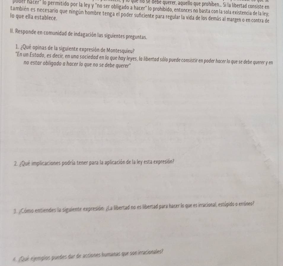 lo que no se debe querer, aquello que prohíben... Si la libertad consiste en 
poder hacer" lo permitido por la ley y "no ser obligado a hacer" lo prohibido, entonces no basta con la sola existencia de la ley; 
también es necesario que ningún hombre tenga el poder suficiente para regular la vida de los demás al margen o en contra de 
lo que ella establece. 
II. Responde en comunidad de indagación las siguientes preguntas. 
1. ¿Qué opinas de la siguiente expresión de Montesquieu? 
"En un Estado, es decir, en una sociedad en la que hay leyes, la libertad sólo puede consistir en poder hacer lo que se debe querer y en 
no estar obligado a hacer lo que no se debe querer" 
2. ¿Qué implicaciones podría tener para la aplicación de la ley esta expresión? 
3. ¿Cómo entiendes la siguiente expresión: ¿La libertad no es libertad para hacer lo que es irracional, estúpido o erróneo? 
4. ¿Qué ejempios puedes dar de acciones humanas que son irracionales?