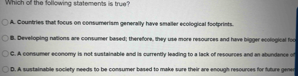 Which of the following statements is true?
A. Countries that focus on consumerism generally have smaller ecological footprints.
B. Developing nations are consumer based; therefore, they use more resources and have bigger ecological foo
C. A consumer economy is not sustainable and is currently leading to a lack of resources and an abundance of
D. A sustainable society needs to be consumer based to make sure their are enough resources for future gener