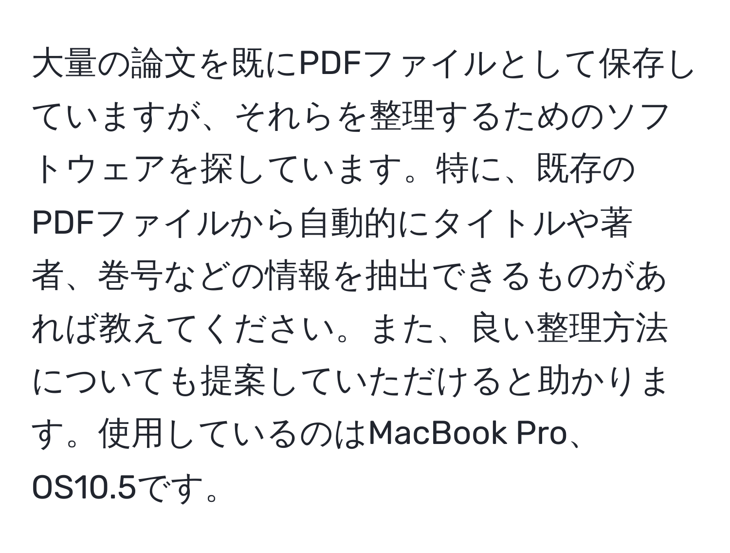 大量の論文を既にPDFファイルとして保存していますが、それらを整理するためのソフトウェアを探しています。特に、既存のPDFファイルから自動的にタイトルや著者、巻号などの情報を抽出できるものがあれば教えてください。また、良い整理方法についても提案していただけると助かります。使用しているのはMacBook Pro、OS10.5です。