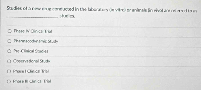 Studies of a new drug conducted in the laboratory (in vitro) or animals (in vivo) are referred to as
_studies.
Phase IV Clinical Trial
Pharmacodynamic Study
Pre-Clinical Studies
Observational Study
Phase I Clinical Trial
Phase III Clinical Trial