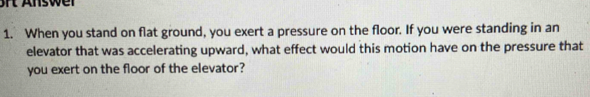 rt nswer 
1. When you stand on flat ground, you exert a pressure on the floor. If you were standing in an 
elevator that was accelerating upward, what effect would this motion have on the pressure that 
you exert on the floor of the elevator?