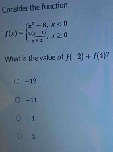 Consider the function.
f(x)=beginarrayl x^2-8,x<0  (2(x-1))/x+2 ,x≥ 0endarray.
What is the value of f(-2)+f(4)
-12
-11
-4
-3