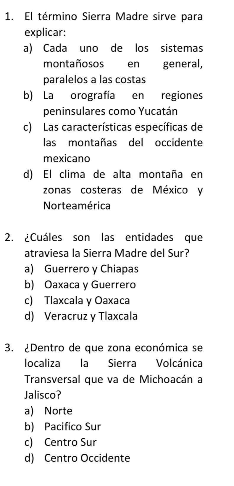 El término Sierra Madre sirve para
explicar:
a) Cada uno de los sistemas
montañosos en general,
paralelos a las costas
b) La orografía en regiones
peninsulares como Yucatán
c) Las características específicas de
las montañas del occidente
mexicano
d) El clima de alta montaña en
zonas costeras de México y
Norteamérica
2. ¿Cuáles son las entidades que
atraviesa la Sierra Madre del Sur?
a) Guerrero y Chiapas
b) Oaxaca y Guerrero
c) Tlaxcala y Oaxaca
d) Veracruz y Tlaxcala
3. ¿Dentro de que zona económica se
localiza la Sierra Volcánica
Transversal que va de Michoacán a
Jalisco?
a) Norte
b) Pacifico Sur
c) Centro Sur
d) Centro Occidente