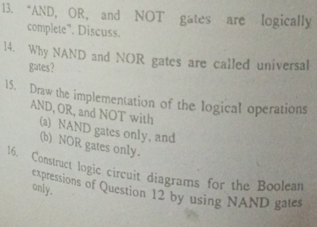 “AND, OR, and NOT gates are logically 
complete”. Discuss. 
14. Why NAND and NOR gates are called universal 
gates? 
15. Draw the implementation of the logical operations 
AND, OR, and NOT with 
(a) NAND gates only, and 
(b) NOR gates only. 
16. Construct logic circuit diagrams for the Boolean 
only. 
expressions of Question 12 by using NAND gates