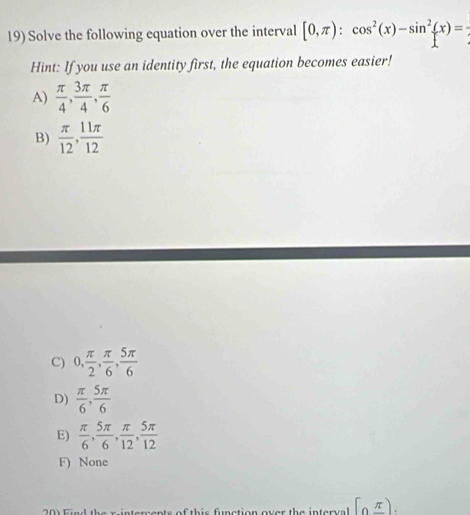 Solve the following equation over the interval [0,π ):cos^2(x)-sin^2(x)=
Hint: If you use an identity first, the equation becomes easier!
A)  π /4 ,  3π /4 ,  π /6 
B)  π /12 ,  11π /12 
C) 0,  π /2 ,  π /6 ,  5π /6 
D)  π /6 ,  5π /6 
E)  π /6 ,  5π /6 ,  π /12 ,  5π /12 
F) None
h e s i n tercents of th is fnction over the in terv a [0,π ).