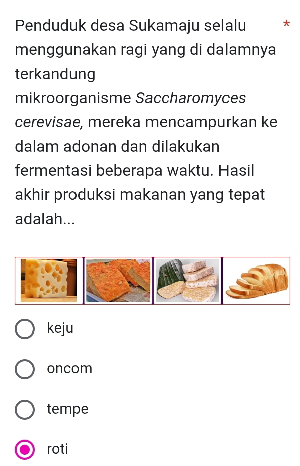 Penduduk desa Sukamaju selalu *
menggunakan ragi yang di dalamnya
terkandung
mikroorganisme Saccharomyces
cerevisae, mereka mencampurkan ke
dalam adonan dan dilakukan
fermentasi beberapa waktu. Hasil
akhir produksi makanan yang tepat
adalah...
keju
oncom
tempe
roti