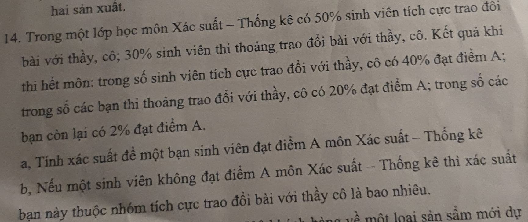 hai sản xuất. 
14. Trong một lớp học môn Xác suất - Thống kê có 50% sinh viên tích cực trao đôi 
bài với thầy, cô; 30% sinh viên thi thoảng trao đồi bài với thầy, cô. Kết quả khi 
thi hết môn: trong số sinh viên tích cực trao đồi với thầy, cô có 40% đạt điểm A; 
trong số các bạn thi thoảng trao đổi với thầy, cô có 20% đạt điểm A; trong số các 
bạn còn lại có 2% đạt điểm A. 
a, Tính xác suất để một bạn sinh viên đạt điểm A môn Xác suất - Thống kê 
b, Nếu một sinh viên không đạt điểm A môn Xác suất - Thống kê thì xác suất 
bạn này thuộc nhóm tích cực trao đồi bài với thầy cô là bao nhiêu. 
loại sản sầm mới dự