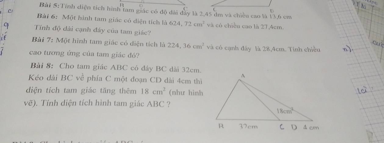 Tính diện tích hình tam giác có độ dài đảy là 2,45 dm và chiều cao là 13,6 cm
Bài 6: Một hình tam giác có diện tích là 624 72cm^2 và có chiều cao là 27,4cm.
Tính độ dài cạnh đáy của tam giác?
Bài 7: Một hình tam giác có diện tích là 224,36cm^2 và có cạnh đáy là 28,4cm. Tính chiều
cao tương ứng của tam giác đó?
Bài 8: Cho tam giác ABC có đáy BC dài 32cm.
Kéo dài BC về phía C một đoạn CD dài 4cm thì
diện tích tam giác tăng thêm 18cm^2 (như hình
vẽ). Tính diện tích hình tam giác ABC ?