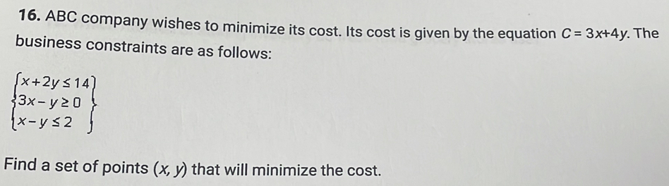 ABC company wishes to minimize its cost. Its cost is given by the equation C=3x+4y. The
business constraints are as follows:
beginarrayl x+2y≤ 14 3x-y≥ 0 x-y≤ 2endarray
Find a set of points (x,y) that will minimize the cost.