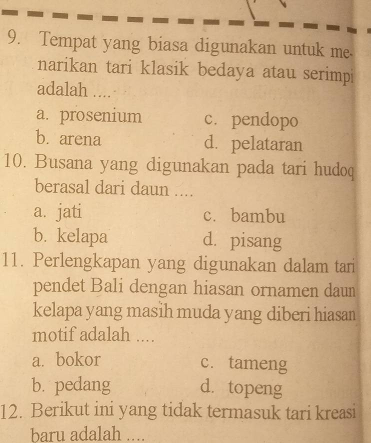 Tempat yang biasa digunakan untuk me
narikan tari klasik bedaya atau serimpi
adalah ....
a. prosenium c. pendopo
b. arena d. pelataran
10. Busana yang digunakan pada tari hudoq
berasal dari daun ....
a. jati c. bambu
b. kelapa d. pisang
11. Perlengkapan yang digunakan dalam tari
pendet Bali dengan hiasan ornamen daun
kelapa yang masih muda yang diberi hiasan
motif adalah ....
a. bokor c. tameng
b. pedang d. topeng
12. Berikut ini yang tidak termasuk tari kreasi
baru adalah ....