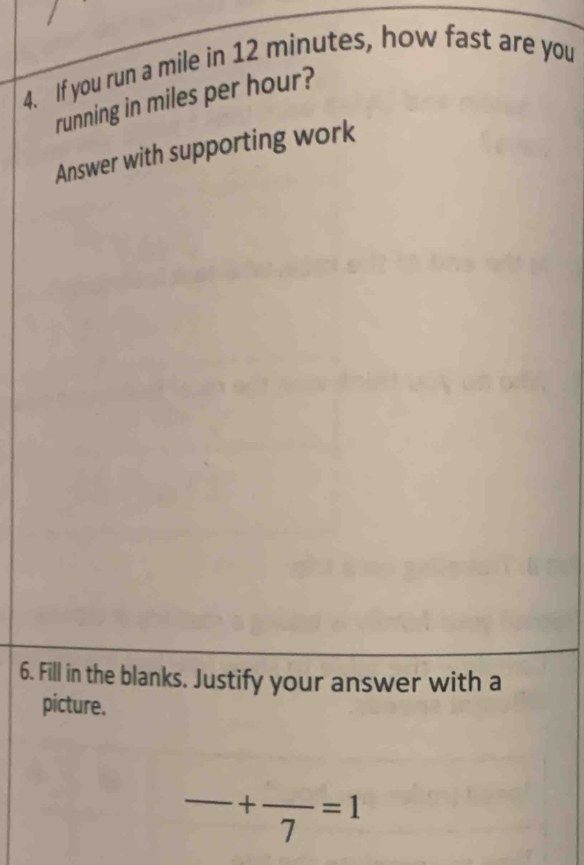 If you run a mile in 12 minutes, how fast are you 
running in miles per hour? 
Answer with supporting work 
6. Fill in the blanks. Justify your answer with a 
picture. 
_ +frac 7=1