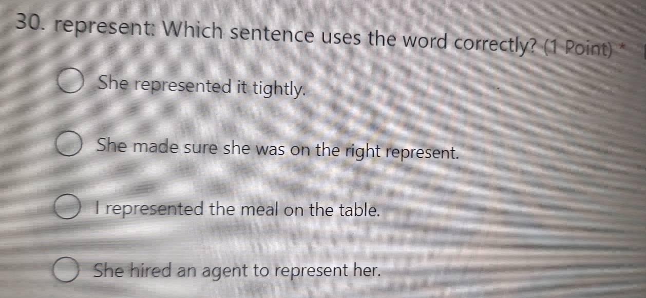 represent: Which sentence uses the word correctly? (1 Point) *
She represented it tightly.
She made sure she was on the right represent.
I represented the meal on the table.
She hired an agent to represent her.