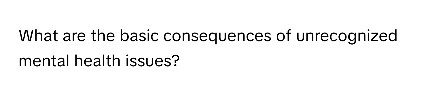 What are the basic consequences of unrecognized mental health issues?