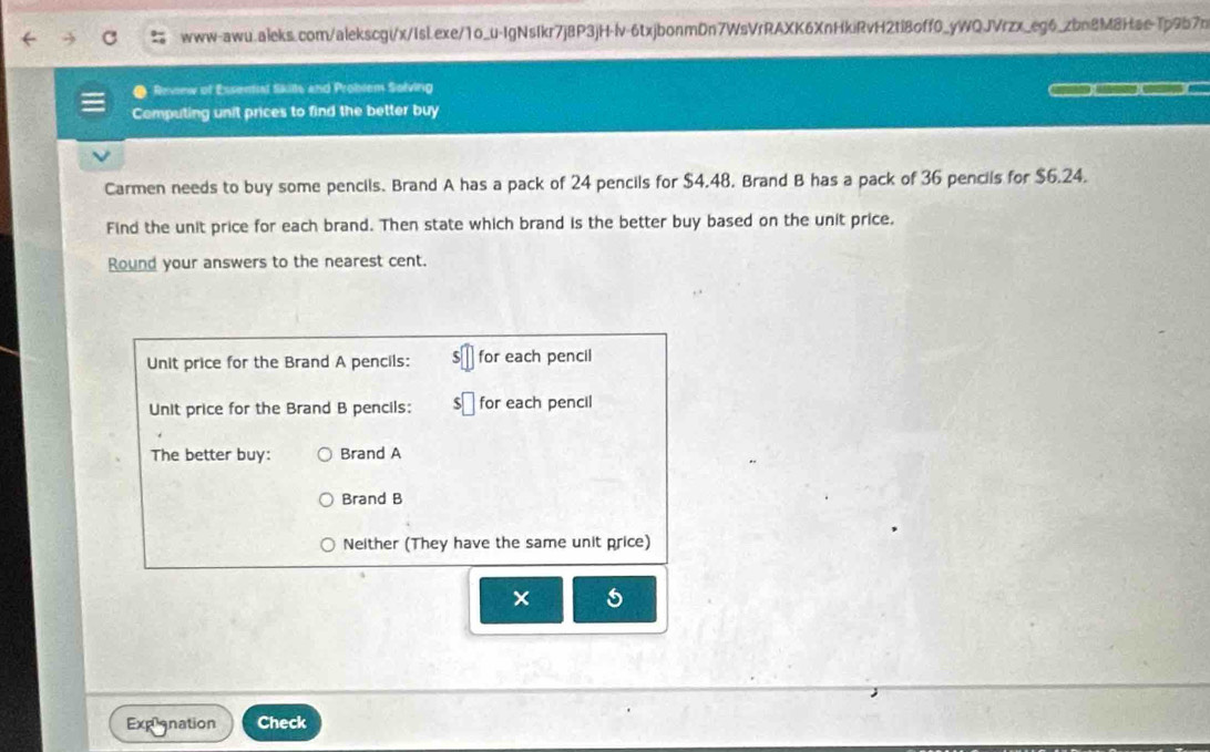 Revenw of Essental Skills and Problem Solving 
Computing unit prices to find the better buy 
Carmen needs to buy some pencils. Brand A has a pack of 24 pencils for $4.48. Brand B has a pack of 36 pencils for $6.24. 
Find the unit price for each brand. Then state which brand is the better buy based on the unit price. 
Round your answers to the nearest cent. 
Unit price for the Brand A pencils: for each pencil 
Unit price for the Brand B pencils: for each pencil 
The better buy: Brand A 
Brand B 
Neither (They have the same unit price) 
5 
Expionation Check