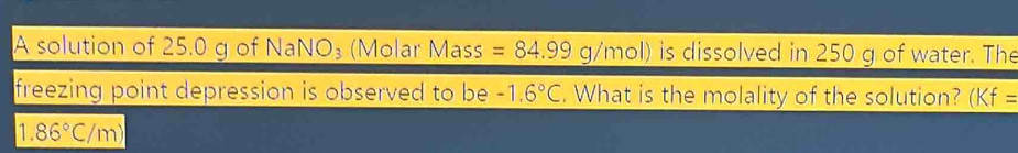 A solution of 25.0 g of NaNO_3 (Molar Mass =84.99g/mol) is dissolved in 250 g of water. The 
freezing point depression is observed to be -1.6°C. What is the molality of the solution? (Kf=
1.86°C/m)