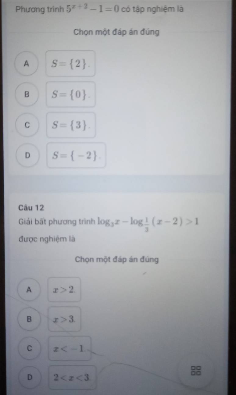 Phương trình 5^(x+2)-1=0 có tập nghiệm là
Chọn một đáp án đúng
A S= 2.
B S= 0.
C S= 3.
D S= -2. 
Câu 12
Giải bất phương trình log _3x-log  1/3 (x-2)>1
được nghiệm là
Chọn một đáp án đúng
A x>2.
B x>3.
C x .
D 2 .