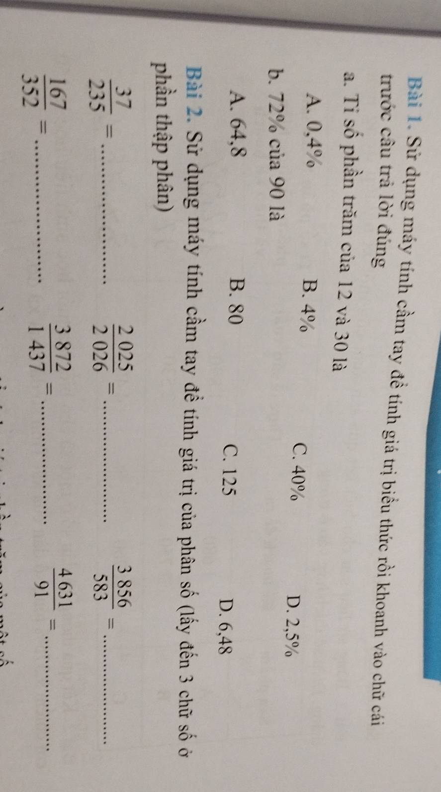 Sử dụng máy tính cầm tay đề tính giá trị biểu thức rồi khoanh vào chữ cái
trước câu trả lời đúng
a. Ti số phần trăm của 12 và 30 là
A. 0,4% B. 4%
C. 40% D. 2,5%
b. 72% của 90 là
A. 64,8 B. 80
C. 125 D. 6,48
Bài 2. Sử dụng máy tính cầm tay đề tính giá trị của phân số (lấy đến 3 chữ số ở
phần thập phân)
 37/235 = _
_  2025/2026 =
_  3856/583 =
_  167/352 =
_  3872/1437 =
_  4631/91 =