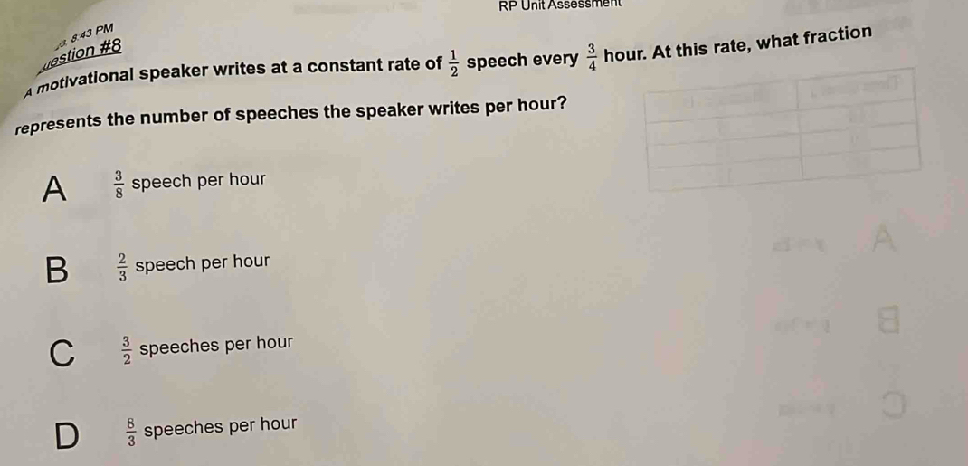 RP Unit Assessment
estion #8 3. 8:43 PM
A motivational speaker writes at a constant rate of  1/2  speech every  3/4  hour. At this rate, what fraction
represents the number of speeches the speaker writes per hour?
A  3/8  speech per hour
B  2/3  speech per hour
C  3/2  speeches per hour
D  8/3  speeches per hour