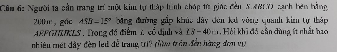 Người ta cần trang trí một kim tự tháp hình chóp tứ giác đều S. ABCD cạnh bên bằng
200m,góc ASB=15° bằng đường gấp khúc dây đèn led vòng quanh kim tự tháp 
AEFGHIJKLS . Trong đó điểm L cố định và LS=40m. Hỏi khi đó cần dùng ít nhất bao 
nhiêu mét dây đèn led để trang trí? (làm tròn đến hàng đơn vị)