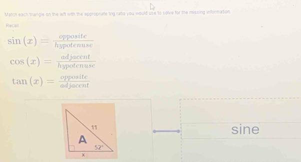 Match each triangle on the left with the appropriate trig ratio you would use to solve for the missing information.
Recall
sin (x)= opposite/hypotenuse 
cos (x)= adjacent/hypotenuse 
tan (x)= opposite/adjacent 
sine