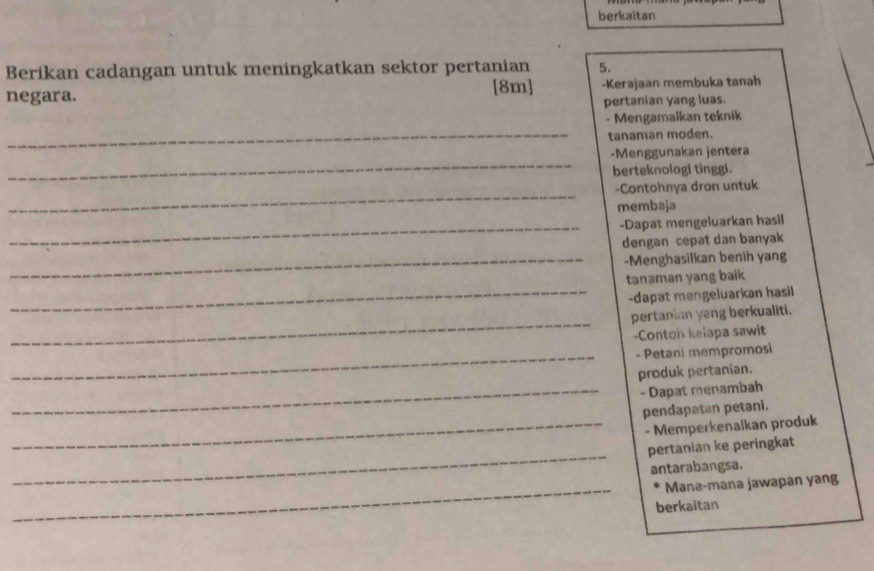 berkaitan 
Berikan cadangan untuk meningkatkan sektor pertanian 5. 
negara. [8m] -Kerajaan membuka tanah 
pertanian yang luas. 
- Mengamalkan teknik 
_tanaman moden. 
_ 
-Menggunakan jentera 
berteknologi tinggi. 
_ 
-Contohnya dron untuk 
membaja 
_-Dapat mengeluarkan hasil 
dengan cepat dan banyak 
_-Menghasilkan benih yang 
_ 
tanaman yang baik 
-dapat mengeluarkan hasil 
_ 
pertanian yang berkualiti. 
-Conton kelapa sawit 
_- Petani mempromosi 
produk pertanian. 
_- Dapat menambah 
pendapatan petani. 
_- Memperkenaikan produk 
_ 
pertanian ke peringkat 
antarabangsa. 
_ 
Mana-mana jawapan yang 
berkaitan