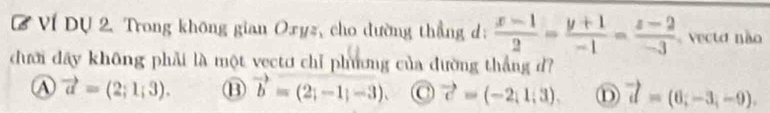 Ví Dự 2. Trong không gian Oxyz, cho dường thẳng d:  (x-1)/2 = (y+1)/-1 = (z-2)/-3  ecto não
dưới đây không phải là một vectơ chỉ phương của đường thắng d?
A vector a=(2;1;3). B vector b=(2;-1;-3) C vector c=(-2,1,3). D vector d=(6;-3,-9).