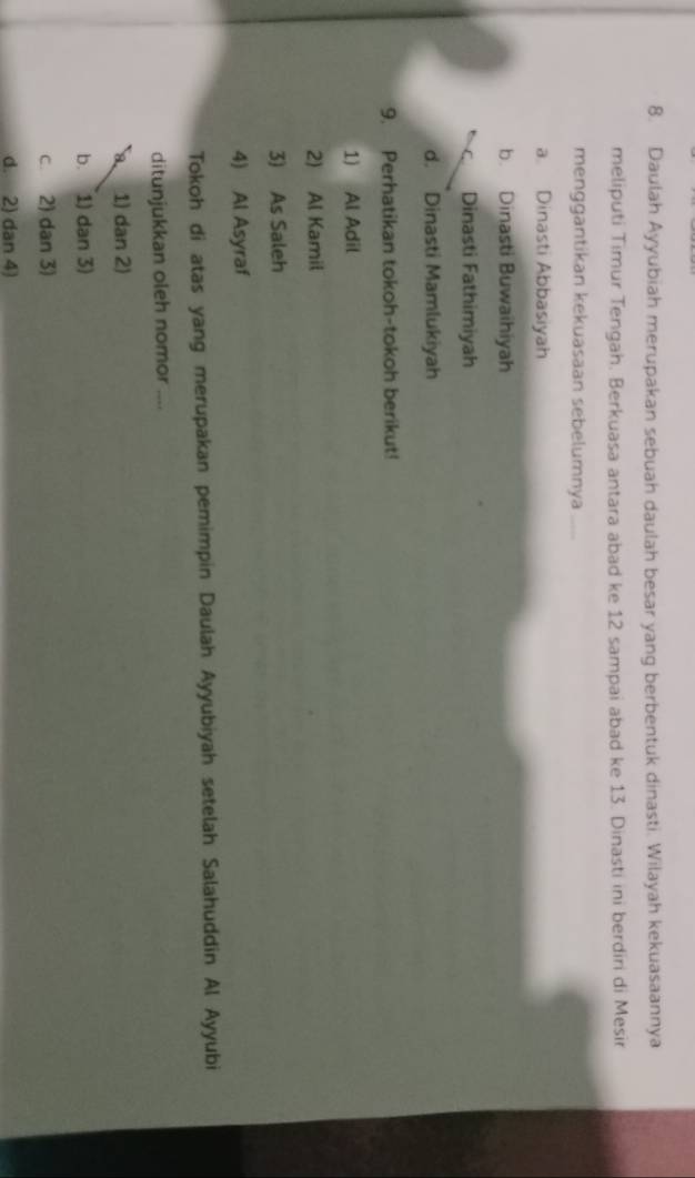 Daulah Ayyubiah merupakan sebuah daulah besar yang berbentuk dinasti. Wilayah kekuasaannya
meliputi Timur Tengah. Berkuasa antara abad ke 12 sampai abad ke 13. Dinasti ini berdiri di Mesir
menggantikan kekuasaan sebelumnya_
a Dinasti Abbasiyah
b. Dinasti Buwaihiyah
Dinasti Fathimiyah
d. Dinasti Mamlukiyah
9. Perhatikan tokoh-tokoh berikut!
1) Al Adil
2) Al Kamil
3) As Saleh
4) Al Asyraf
Tokoh di atas yang merupakan pemimpin Daulah Ayyubiyah setelah Salahuddin Al Ayyubi
ditunjukkan oleh nomor ....
1) dan 2)
b. 1) dan 3)
c. 2) dan 3)
d. 2) dan 4)