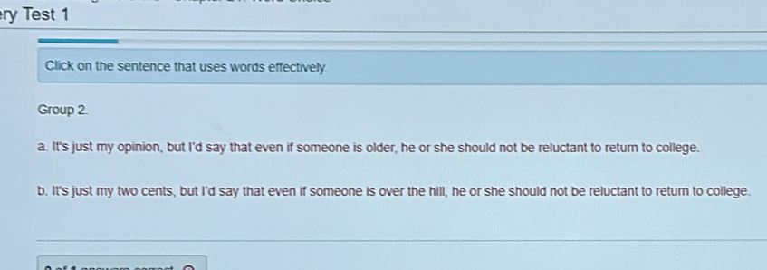 ry Test 1
Click on the sentence that uses words effectively.
Group 2.
a. It's just my opinion, but I'd say that even if someone is older, he or she should not be reluctant to return to college.
b. It's just my two cents, but I'd say that even if someone is over the hill, he or she should not be reluctant to return to college.