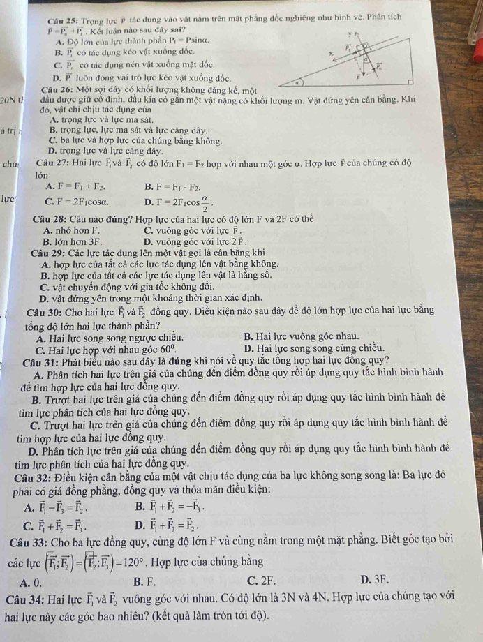 Trọng lực ý tác dụng vào vật nằm trên mặt phẳng đốc nghiêng như hình vẽ. Phân tích
overline P=overline P_n+overline P_t. Kết luận nào sau đây sai?
A. Độ lớn của lực thành phần P_1=Psin alpha .
B. overline P_1 có tác dụng kéo vật xuống dốc.
C. overline P_n có tác dụng nén vật xuống mặt đốc,
D. overline P_1 luôn đóng vai trò lực kéo vật xuống dốc.
Câu 26: Một sợi dây có khối lượng không đáng kể, một
20N t đầu được giữ cổ định, đầu kia có gắn một vật nặng có khối lượng m. Vật đứng yên cân bằng. Khi
đó, vật chỉ chịu tác dụng của
A. trọng lực và lực ma sát.
á trị r B. trọng lực, lực ma sát và lực căng dây.
C. ba lực và hợp lực của chúng bằng không
D. trọng lực và lực căng dây.
chú  Câu 27: Hai lực overline F_1 và vector F_2codhat Q1 ón F_1=F_2 hợp với nhau một góc α. Hợp lực F của chúng có độ
lớn
A. F=F_1+F_2. B. F=F_1-F_2.
lực C. F=2F_1cos alpha . D. F=2F_1cos  alpha /2 .
Câu 28: Câu nào đúng? Hợp lực của hai lực có độ lớn F và 2F có thể
A. nhỏ hơn F. C. vuông góc với lực F .
B. lớn hơn 3F. D. vuông góc với lực 2 F .
Câu 29: Các lực tác dụng lên một vật gọi là cân bằng khi
A. hợp lực của tất cả các lực tác dụng lên vật bằng không.
B. hợp lực của tất cả các lực tác dụng lên vật là hằng số.
C. vật chuyển động với gia tốc không đổi.
D. vật đứng yên trong một khoảng thời gian xác định.
Câu 30: Cho hai lực vector F_1 và vector F_2 đồng quy. Điều kiện nào sau đây để độ lớn hợp lực của hai lực bằng
tổng độ lớn hai lực thành phần?
A. Hai lực song song ngược chiều. B. Hai lực vuông góc nhau.
C. Hai lực hợp với nhau góc 60^0. D. Hai lực song song cùng chiều.
Câu 31: Phát biểu nào sau đây là đúng khi nói về quy tắc tổng hợp hai lực đồng quy?
A. Phân tích hai lực trên giá của chúng đến điểm đồng quy rồi áp dụng quy tắc hình bình hành
để tìm hợp lực của hai lực đồng quy.
B. Trượt hai lực trên giá của chúng đến điểm đồng quy rồi áp dụng quy tắc hình bình hành đề
tìm lực phân tích của hai lực đồng quy.
C. Trượt hai lực trên giá của chúng đến điểm đồng quy rồi áp dụng quy tắc hình bình hành đề
tìm hợp lực của hai lực đồng quy.
D. Phần tích lực trên giá của chúng đến điểm đồng quy rồi áp dụng quy tắc hình bình hành đề
tìm lực phân tích của hai lực đồng quy.
Câu 32: Điều kiện cân bằng của một vật chịu tác dụng của ba lực không song song là: Ba lực đó
phải có giá đồng phẳng, đồng quy và thỏa mãn điều kiện:
A. vector F_1-vector F_3=vector F_2. B. vector F_1+vector F_2=-vector F_3.
C. vector F_1+vector F_2=vector F_3. D. vector F_1+vector F_3=vector F_2.
Câu 33: Cho ba lực đồng quy, cùng độ lớn F và cùng nằm trong một mặt phẳng. Biết góc tạo bởi
các lực (vector F_1;vector F_2)=(vector F_2;vector F_3)=120°. Hợp lực của chúng bằng
A. 0. B. F. C. 2F. D. 3F.
* Câu 34: Hai lực vector F_1 và vector F_2 vuông góc với nhau. Có độ lớn là 3N và 4N. Hợp lực của chúng tạo với
hai lực này các góc bao nhiêu? (kết quả làm tròn tới độ).